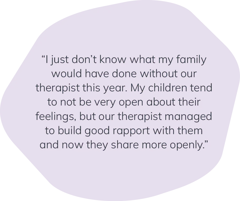 "I just don't know what my family would have done without our therapist this year. My children tend to not be very open about their feelings, but our therapist managed to build good rapport with them and now they share more openly."