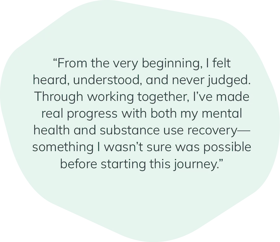"From the very beginning, I felt heard, understood, and never judged. Through working together, I've made real progress with both my mental health and substance use recovery—something I wasn't sure was possible before starting this journey."