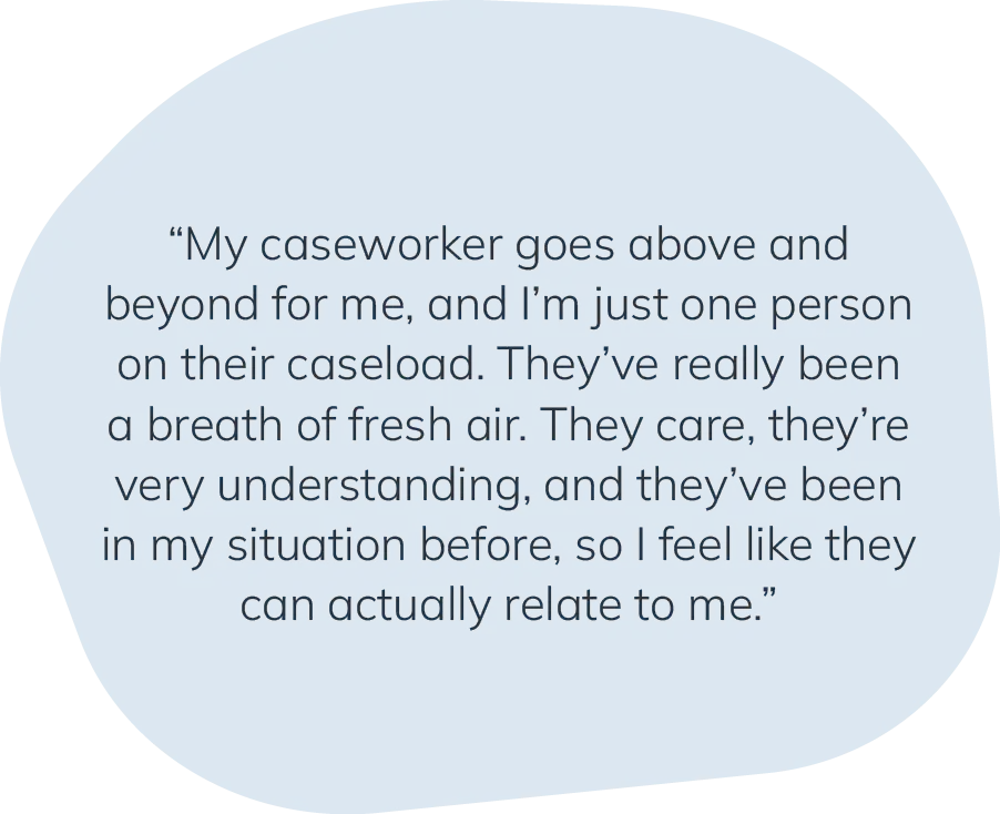 "My caseworker goes above and beyond for me, and I'm just one person on their caseload. They've really been a breath of fresh air. They care, they're very understanding, and they've been in my situation before, so I feel like they can actually relate to me."